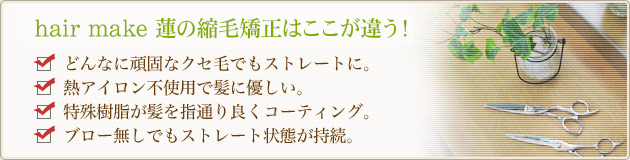 hair make 蓮の縮毛矯正はここが違う!
どんなに頑固なクセ毛でもストレートに。
熱アイロン不使用で髪に優しい。
特殊樹脂が髪を指通り良くコーティング。
ブロー無しでもストレート状態が持続。